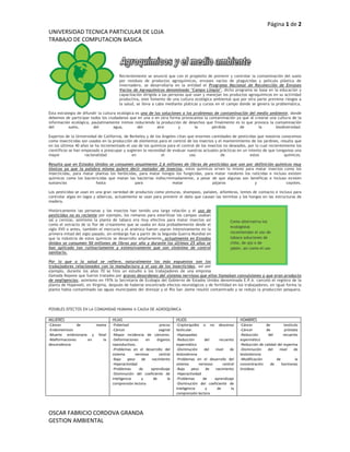 lefttop<br />Como alternativa los ecologistas recomiendan el uso de tabaco soluciones de chile, de ajo o de jabón, así como el uso de métodos alternativos y de controles biológicos.Recientemente se anunció que con el propósito de prevenir y controlar la contaminación del suelo por residuos de productos agroquímicos, envases vacíos de plaguicidas y película plástica de invernadero, se desarrollaría en la entidad el Programa Nacional de Recolección de Envases Vacíos de Agroquímicos denominado quot;
Campo Limpioquot;
, dicho programa se basa en la educación y capacitación dirigida a las personas que usan y manejan los productos agroquímicos en su actividad productiva, este fomento de una cultura ecológica ambiental que por otra parte previene riesgos a la salud, se lleva a cabo mediante pláticas y cursos en el campo donde se genera la problemática.Esta estrategia de difundir la cultura ecológica es una de las soluciones a los problemas de contaminación del medio ambiente, donde debemos de participar todos los ciudadanos que en una o en otra forma provocamos la contaminación ya que al crearse una cultura de la información ecológica, paulatinamente iremos reduciendo la producción de desechos que finalmente es lo que provoca la contaminación del suelo, del agua, del aire y la pérdida de la biodiversidad.Expertos de la Universidad de California, de Berkeley y de los Ángeles citan que enormes cantidades de pesticidas que nosotros conocemos como insecticidas son usados en la producción de elementos para el control de los insectos y el mantenimiento de los jardines, resulta que en los últimos 40 años se ha incrementado el uso de los químicos para el control de los insectos no deseados, por lo cual recientemente los científicos se han empezado a preocupar y sugieren la necesidad de evaluar nuestras actuales prácticas en un intento de que tengamos una mayor racionalidad en el uso de estos químicos.Resulta que en Estados Unidos se consumen anualmente 2.6 millones de libras de pesticidas que son por definición químicos muy tóxicos ya que la palabra misma quiere decir matador de insectos, estos químicos sirven lo mismo para matar insectos como los insecticidas, para matar plantas los herbicidas, para matar hongos los fungicidas, para matar roedores los raticidas e incluso existen químicos como los bactericidas que matan las bacterias indiscriminadamente, a pesar de que algunas son benéficas e incluso existen sustancias hasta para matar pájaros y coyotes.Los pesticidas se usan en una gran variedad de productos como pinturas, shampoos, pañales, alfombras, lentes de contacto e incluso para controlar algas en lagos y albercas, actualmente se usan para prevenir el daño que causan las termitas y los hongos en las estructuras de madera.Históricamente las personas y los insectos han tenido una larga relación y el uso de pesticidas no es reciente por ejemplo, los romanos para esterilizar los campos usaban sal y cenizas, asimismo la planta de tabaco era muy efectiva para matar insectos así como el extracto de la flor de crisantemo que se usaba en Asia probablemente desde el siglo XVII o antes, también el mercurio y el arsénico fueron usaron intensivamente en la primera mitad del siglo pasado, sin embargo fue a partir de la Segunda Guerra Mundial en que la industria de estos químicos se desarrollo ampliamente, actualmente en Estados Unidos se consumen 50 millones de libras por año y durante los últimos 25 años se han aplicado tan rutinariamente y extensivamente que son sinónimo de control sanitario.Por lo que a la salud se refiere, naturalmente los más expuestos son los trabajadores relacionados con la manufactura y el uso de los insecticidas, así por ejemplo, durante los años 70 se hizo un estudio a los trabajadores de una empresa llamada Kepone que fueron tratados por graves desordenes del sistema nervioso que ellos llamaban convulsiones y que eran producto de negligencias, asimismo en 1976 la Secretaria de Ecología del Gobierno de Estados Unidos denominada E.P.A. canceló el registro de la planta de Hopewell, en Virginia, después de haberse encontrado efectos neurológicos y de fertilidad en los trabajadores, en igual forma la planta había contaminado las aguas municipales del drenaje y el Río San Jaime resultó contaminado y se redujo la producción pesquera.<br />POSIBLES EFECTOS EN LA COMUNIDAD HUMANA A CAUSA DE AGROQUÍMICA<br />MUJERESHIJASHIJOSHOMBRES-Cáncer de mama -Endometriosis -Muerte embrionaria y fetal -Malformaciones en la descendencia-Pubertad precoz -Cáncer vaginal -Mayor incidencia de cánceres. -Deformaciones en órganos reproductivos. -Problemas en el desarrollo del sistema nervioso central -Bajo peso de nacimiento -Hiperactividad -Problemas de aprendizaje -Disminución del coeficiente de inteligencia y de la comprensión lectora-Criptorquidia o no descenso testicular. -Hipospadias -Reducción del recuento espermático -Disminución del nivel de testosterona -Problemas en el desarrollo del sistema nervioso central -Bajo peso de nacimiento -Hiperactividad -Problemas de aprendizaje -Disminución del coeficiente de inteligencia y de la comprensión lectora-Cáncer de testículo -Cáncer de próstata -Reducción del recuento espermático -Reducción de calidad del esperma -Disminución del nivel de testosterona -Modificación de la concentración de hormonas tiroideas<br />ECUACIÓN POR EL CUAL SE OBTIENE ESTAS ENFERMEDADES<br /> ECUACIÓN<br />102×5=25÷5≠10>9<11=22÷2=√4<br />