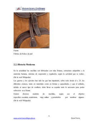 5
www.americancollege.edu.es Oscar Fierro
Fuente
Fábrica de bolsos de piel
2.2. Historia Moderna
En la actualidad las mochilas son fabricadas con telas livianas, estructuras adaptables a la
anatomía humana, sistemas de suspensión y regulación, según la actividad que se realice.
(De la web Wikipedia)
Las guerras y los ejércitos han sido las que han impulsado, sobre todo desde el s. 23, los
diferentes avances, tanto en materiales como en formas y capacidades, y que el soldado,
debido al nuevo tipo de conflicto, debe llevar su espalda todo lo necesario para poder
sobrevivir en el frente.
Existen diversos modelos de mochilas, según sea el objetivo
específico: escalada, senderismo, viaje, militar y portabebés por nombrar algunos.
(De la web Wikipedia)
 