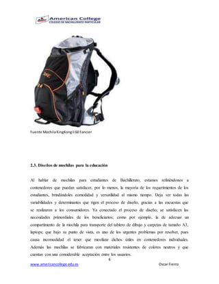 6
www.americancollege.edu.es Oscar Fierro
Fuente MochilaKingKongII60 Fancier
2.3. Diseños de mochilas para la educación
Al hablar de mochilas para estudiantes de Bachillerato, estamos refiriéndonos a
contenedores que puedan satisfacer, por lo menos, la mayoría de los requerimientos de los
estudiantes, brindándoles comodidad y versatilidad al mismo tiempo. Deja ver todas las
variabilidades y determinantes que rigen el proceso de diseño, gracias a las encuestas que
se realizaron a los consumidores. Ya conectado el proceso de diseño, se satisfacen las
necesidades primordiales de los beneficiarios; como por ejemplo, la de adecuar un
compartimento de la mochila para transporte del tablero de dibujo y carpetas de tamaño A3,
laptops; que bajo su punto de vista, es uno de los urgentes problemas por resolver, pues
causa incomodidad el tener que movilizar dichos útiles en contenedores individuales.
Además las mochilas se fabricaran con materiales resistentes de colores neutros y que
cuentan con una considerable aceptación entre los usuarios.
 