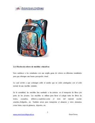 7
www.americancollege.edu.es Oscar Fierro
2.4. Diseños de colores de mochilas educativas
Sera satisfaces a los estudiantes con una amplia gama de colores en diferentes tonalidades
para que obtengan una buena percepción visual.
Lo cual servirá a que contengan estilo al usarlas que no estén catalogadas con el color
normal de una mochila estándar.
En la actualidad, las mochilas han sustituido a las carteras en el transporte de libros por
parte de los jóvenes. Las mochilas se utilizan para llevar al colegio tanto los libros de
textos, escuadras, tableros y cuadernos como el resto del material escolar:
estuches, bolígrafos, etc. También sirven para transportar el almuerzo y otros elementos
como batas, ropa de gimnasia, deportes, etc.
 