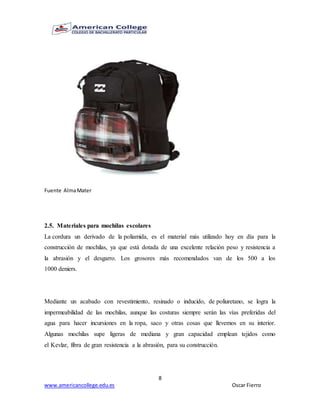 8
www.americancollege.edu.es Oscar Fierro
Fuente AlmaMater
2.5. Materiales para mochilas escolares
La cordura un derivado de la poliamida, es el material más utilizado hoy en día para la
construcción de mochilas, ya que está dotada de una excelente relación peso y resistencia a
la abrasión y el desgarro. Los grosores más recomendados van de los 500 a los
1000 deniers.
Mediante un acabado con revestimiento, resinado o inducido, de poliuretano, se logra la
impermeabilidad de las mochilas, aunque las costuras siempre serán las vías preferidas del
agua para hacer incursiones en la ropa, saco y otras cosas que llevemos en su interior.
Algunas mochilas supe ligeras de mediana y gran capacidad emplean tejidos como
el Kevlar, fibra de gran resistencia a la abrasión, para su construcción.
 