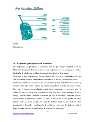 9
www.americancollege.edu.es Oscar Fierro
Fuente
Interempresas
2.6. Maquinarias para la producción de mochilas
Las maquinarias de producción e ensamblaje son las que otorgan seguridad al ser su
fabricación, la máquina de coser es una de las más importantes por su alta gama de costuras
La plancha de sellado que se utiliza al estampar algún logotipo de la marca.
Cada año se van implementando nuevas máquinas para una mejora distribución con cada
capa de poliéster realizada e impermeable se comienza el proceso con diferentes pasos
Producción consiste en un proceso que se caracteriza porque empleando unos factores y
actuando sobre ellos somos capaces de obtener un producto en forma de bien o servicio.
Para que el proceso de producción pueda darse, necesitamos lo necesario para la
producción, que son los factores o entradas en el proceso, que a su vez son mano de obra,
energía, materias primas factores elementales que son: la tecnología, materiales, energía,
capital, trabajo e información. Además de ellos, la producción no será posible sin otros
factores como un diseño de proceso serían los factores creativos, estos factores serán:
investigación y desarrollo y configuración de productos y procesos. Y, finalmente, está el
factor dirección que son: la planificación, la organización y el control.
 