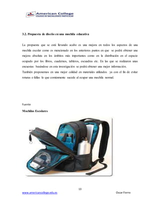 13
www.americancollege.edu.es Oscar Fierro
3.2. Propuesta de diseño en una mochila educativa
La propuesta que se está llevando acabo es una mejora en todos los aspectos de una
mochila escolar como es mencionado en los anteriores puntos en que se podrá obtener una
mejora absoluta en los ámbitos más importantes como en la distribución en el espacio
ocupado por los libros, cuadernos, tableros, escuadras etc. En las que se realizaron unas
encuestas basándose en esta investigación se podrá obtener una mejor información.
También proponemos en una mejor calidad en materiales utilizados ya con el fin de evitar
roturas o fallas lo que comúnmente sucede al ocupar una mochila normal.
Fuente
Mochilas Escolares
 