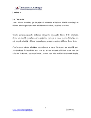 15
www.americancollege.edu.es Oscar Fierro
Capítulo 4
4.1. Conclusión
Esto a finalizar se obtuvo que un grupo de estudiantes no estén de acuerdo con el tipo de
mochila estándar ya que no cubre las capacidades básicas, necesarias al usarlas
Con las encuestas realizados podremos entender las necesidades básicas de los estudiantes
al usar una mochila normal en que los perjudican y en que se puede mejorar al nivel que sea
más cómoda y factible al llevar los cuadernos, cargadores, esferos, tableros, libros, lápices
Con los conocimientos adquiridos propondremos un nuevo diseño que sea adaptable para
los estudiantes de bachillerato que a su vez se muy necesaria al llevarla y que opte con
todos sus beneficios y que sea cómoda y con un estilo muy llamativo que sea más acogida.
 