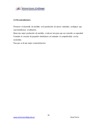 16
www.americancollege.edu.es Oscar Fierro
4.2 Recomendaciones
Promover el desarrollo de mochilas en la producción de nuevos materiales ecológicos que
sean beneficiosos al utilizarlos.
Basar una mejor producción de mochilas a toda un área para que sea conocida su capacidad
Fomentar la creación de pequeños diseñadores así aumentar la competitividad con las
economías.
Para que se dé una mejor comercialización.
 