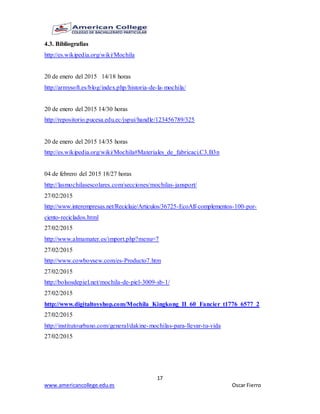 17
www.americancollege.edu.es Oscar Fierro
4.3. Bibliografías
http://es.wikipedia.org/wiki/Mochila
20 de enero del 2015 14/18 horas
http://armysoft.es/blog/index.php/historia-de-la-mochila/
20 de enero del 2015 14/30 horas
http://repositorio.pucesa.edu.ec/jspui/handle/123456789/325
20 de enero del 2015 14/35 horas
http://es.wikipedia.org/wiki/Mochila#Materiales_de_fabricaci.C3.B3n
04 de febrero del 2015 18/27 horas
http://lasmochilasescolares.com/secciones/mochilas-jansport/
27/02/2015
http://www.interempresas.net/Reciclaje/Articulos/36725-EcoAlf-complementos-100-por-
ciento-reciclados.html
27/02/2015
http://www.almamater.es/import.php?menu=7
27/02/2015
http://www.cowboysew.com/es-Producto7.htm
27/02/2015
http://bolsosdepiel.net/mochila-de-piel-3009-sb-1/
27/02/2015
http://www.digitaltoyshop.com/Mochila_Kingkong_II_60_Fancier_t1776_6577_2
27/02/2015
http://institutourbano.com/general/dakine-mochilas-para-llevar-tu-vida
27/02/2015
 
