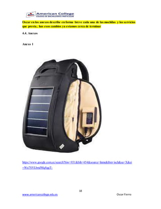 18
www.americancollege.edu.es Oscar Fierro
Oscar en los anexos describe en forma breve cada una de las mochilas y los servicios
que presta.. has esos cambios ya estamos cerca de terminar
4.4. Anexos
Anexo 1
https://www.google.com.ec/search?biw=931&bih=454&source=lnms&tbm=isch&sa=X&ei
=Wa7SVLbmJMq8ggT-
 