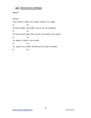 23
www.americancollege.edu.es Oscar Fierro
Anexo 7
Encuesta
1Esta cómodo al utilizar una mochila estándar en su colegio
Sí No
2Conoce mochilas más factibles para un uso más confortable
Sí No
3Le ha provocado algún dolor o lección una mochila de uso normal
Sí No
4Le importa el diseño en una mochila
Sí No
5Le gustaría una mochila diseñada para una mejor comodidad
Si No
 
