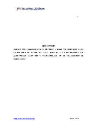 www.americancollege.edu.es Oscar Fierro
II
DEDICATORIA
DEDICO ESTA MONOGRAFÍA EN PRIMERO A DIOS POR HABERME DADO
SALUD PARA CULMINAR, DE IGUAL MANERA A MIS PROFESORES POR
ALENTARNOS CADA DÍA Y ACONSEJARNOS EN EL TRANSCURSO DE
ESTOS AÑOS
 