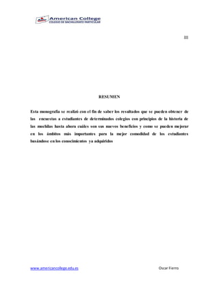 www.americancollege.edu.es Oscar Fierro
III
RESUMEN
Esta monografía se realizó con el fin de saber los resultados que se pueden obtener de
las encuestas a estudiantes de determinados colegios con principios de la historia de
las mochilas hasta ahora cuáles son sus nuevos beneficios y como se pueden mejorar
en los ámbitos más importantes para la mejor comodidad de los estudiantes
basándose en los conocimientos ya adquiridos
 