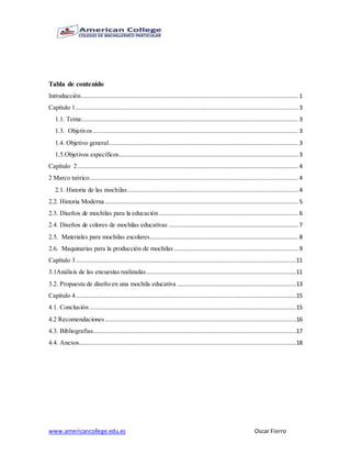 www.americancollege.edu.es Oscar Fierro
Tabla de contenido
Introducción.............................................................................................................................. 1
Capítulo 1................................................................................................................................. 3
1.1. Tema:............................................................................................................................. 3
1.3. Objetivos ....................................................................................................................... 3
1.4. Objetivo general.............................................................................................................. 3
1.5.Objetivos específicos........................................................................................................ 3
Capítulo 2................................................................................................................................ 4
2 Marco teórico......................................................................................................................... 4
2.1. Historia de las mochilas................................................................................................... 4
2.2. Historia Moderna ................................................................................................................ 5
2.3. Diseños de mochilas para la educación................................................................................. 6
2.4. Diseños de colores de mochilas educativas ........................................................................... 7
2.5. Materiales para mochilas escolares...................................................................................... 8
2.6. Maquinarias para la producción de mochilas ........................................................................ 9
Capítulo 3................................................................................................................................11
3.1Análisis de las encuestas realizadas.......................................................................................11
3.2. Propuesta de diseño en una mochila educativa .....................................................................13
Capítulo 4................................................................................................................................15
4.1. Conclusión ........................................................................................................................15
4.2 Recomendaciones ...............................................................................................................16
4.3. Bibliografías......................................................................................................................17
4.4. Anexos..............................................................................................................................18
 
