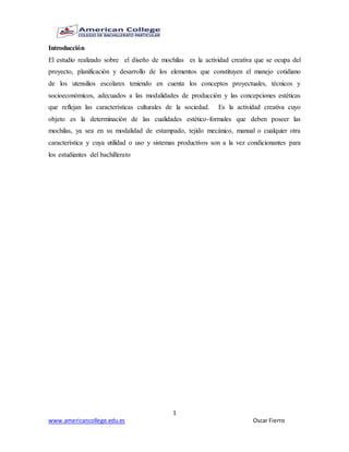 1
www.americancollege.edu.es Oscar Fierro
Introducción
El estudio realizado sobre el diseño de mochilas es la actividad creativa que se ocupa del
proyecto, planificación y desarrollo de los elementos que constituyen el manejo cotidiano
de los utensilios escolares teniendo en cuenta los conceptos proyectuales, técnicos y
socioeconómicos, adecuados a las modalidades de producción y las concepciones estéticas
que reflejan las características culturales de la sociedad. Es la actividad creativa cuyo
objeto es la determinación de las cualidades estético-formales que deben poseer las
mochilas, ya sea en su modalidad de estampado, tejido mecánico, manual o cualquier otra
característica y cuya utilidad o uso y sistemas productivos son a la vez condicionantes para
los estudiantes del bachillerato
 