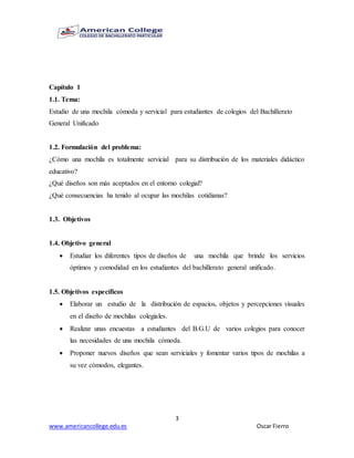 3
www.americancollege.edu.es Oscar Fierro
Capítulo 1
1.1. Tema:
Estudio de una mochila cómoda y servicial para estudiantes de colegios del Bachillerato
General Unificado
1.2. Formulación del problema:
¿Cómo una mochila es totalmente servicial para su distribución de los materiales didáctico
educativo?
¿Qué diseños son más aceptados en el entorno colegial?
¿Qué consecuencias ha tenido al ocupar las mochilas cotidianas?
1.3. Objetivos
1.4. Objetivo general
 Estudiar los diferentes tipos de diseños de una mochila que brinde los servicios
óptimos y comodidad en los estudiantes del bachillerato general unificado.
1.5. Objetivos específicos
 Elaborar un estudio de la distribución de espacios, objetos y percepciones visuales
en el diseño de mochilas colegiales.
 Realizar unas encuestas a estudiantes del B.G.U de varios colegios para conocer
las necesidades de una mochila cómoda.
 Proponer nuevos diseños que sean serviciales y fomentar varios tipos de mochilas a
su vez cómodos, elegantes.
 