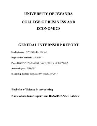 UNIVERSITY OF RWANDA
COLLEGE OF BUSINESS AND
ECONOMICS
GENERAL INTERNSHIP REPORT
Student name: NIYONKURU OSCAR
Registration number: 215010847
Placed in: CAPITAL MARKET AUTHORITY OF RWANDA
Academic year: 2016-2017
Internship Period: from June 19th
to July 28st
2017
Bachelor of Science in Accounting
Name of academic supervisor: BANZIMANA STANNY
 