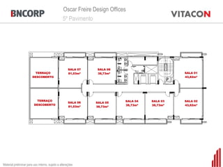 Oscar Freire Design Offices
                                                 5º Pavimento




                                                      SALA 07   SALA 08
                          TERRAÇO                     81,53m²   38,73m²                        SALA 01
                        DESCOBERTO                                                             43,82m²




                          TERRAÇO                                          SALA 04   SALA 03   SALA 02
                                                      SALA 06   SALA 05
                         DESCOBERTO                                        38,73m²   38,73m²   43,82m²
                                                      81,53m²   38,73m²




Material preliminar para uso interno, sujeito a alterações
 