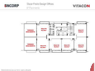 Oscar Freire Design Offices
                                                 6º Pavimento




                                                               SALA 06
                                                 TERRAÇO       82,78m²                             SALA 01
                                                DESCOBERTO                                         44,84m²




                                                 TERRAÇO
                                                                               SALA 04   SALA 03   SALA 02
                                                DESCOBERTO    SALA 05
                                                                               38,63m²   38,63m²   44,84m²
                                                              82,78m²




Material preliminar para uso interno, sujeito a alterações
 