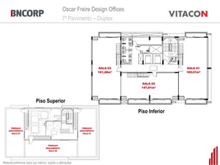 Oscar Freire Design Offices
                                                 7º Pavimento – Duplex




                                                                          SALA 03                    SALA 01
                                                                          161,48m²                   160,01m²



                                                                                      SALA 02
                                                                                      147,61m²




                           Piso Superior
                                                                                     Piso Inferior

      TERRAÇO                                                  TERRAÇO
    DESCOBERTO                                               DESCOBERTO
       SALA 03                                                  SALA 01




                                      TERRAÇO
                                    DESCOBERTO
                                       SALA 02




Material preliminar para uso interno, sujeito a alterações
 