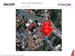 Oscar Freire Design Offices
                                                 Localização




                                                                               Acesso
                                                                                 ao
                                                                               Metro
                                                                                  a
                                                                               100m




Material preliminar para uso interno, sujeito a alterações
 