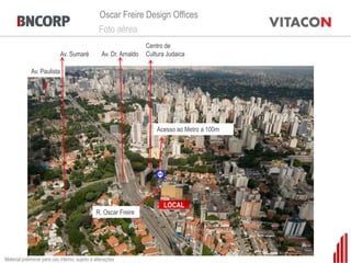 Oscar Freire Design Offices
                                                 Foto aérea
                                                                     Centro de
                             Av. Sumaré            Av. Dr. Arnaldo   Cultura Judaica

             Av. Paulista




                                                                                  Bela Cintra

                                                                         Acesso ao Metro a 100m




                Centro de Cultura Judaica
                                                                                       Haddock Lobo


                                                                           LOCAL
                                                R. Oscar Freire




                                         Emiliano
Material preliminar para uso interno, sujeito a alterações
 