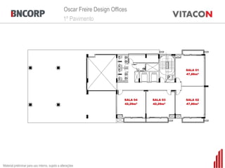 Oscar Freire Design Offices
                                                 1º Pavimento




                                                                                              SALA 01
                                                                                              47,86m²




                                                                          SALA 04   SALA 03   SALA 02
                                                                          42,29m²   42,29m²   47,86m²




Material preliminar para uso interno, sujeito a alterações
 
