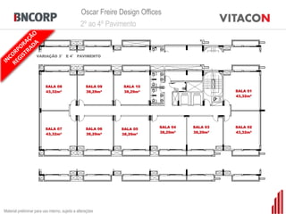 Oscar Freire Design Offices
                                                 2º ao 4º Pavimento


                     VARIAÇÃO 3° E 4° PAVIMENTO




                           SALA 08                   SALA 09   SALA 10
                           43,32m²                   38,29m²   38,29m²                         SALA 01
                                                                                               43,32m²




                           SALA 07                   SALA 06               SALA 04   SALA 03   SALA 02
                                                               SALA 05
                           43,32m²                   38,29m²               38,29m²   38,29m²   43,32m²
                                                               38,29m²




Material preliminar para uso interno, sujeito a alterações
 