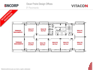 Oscar Freire Design Offices
                                                 5º Pavimento




                                                      SALA 07   SALA 08
                         TERRAÇO                      81,53m²   38,73m²                        SALA 01
                        DESCOBERTO                                                             43,82m²




                           TERRAÇO                                         SALA 04   SALA 03   SALA 02
                                                      SALA 06   SALA 05
                         DESCOBERTO                                        38,73m²   38,73m²   43,82m²
                                                      81,53m²   38,73m²




Material preliminar para uso interno, sujeito a alterações
 