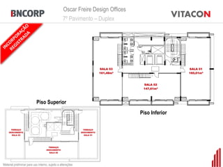 Oscar Freire Design Offices
                                                 7º Pavimento – Duplex




                                                                          SALA 03                    SALA 01
                                                                          161,48m²                   160,01m²



                                                                                      SALA 02
                                                                                      147,61m²




                           Piso Superior
                                                                                     Piso Inferior

      TERRAÇO                                                  TERRAÇO
    DESCOBERTO                                               DESCOBERTO
       SALA 03                                                  SALA 01




                                      TERRAÇO
                                    DESCOBERTO
                                       SALA 02




Material preliminar para uso interno, sujeito a alterações
 