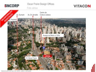 Oscar Freire Design Offices
                                                 Foto aérea
                                                                     Centro de
                             Av. Sumaré            Av. Dr. Arnaldo   Cultura Judaica

             Av. Paulista




                                                                                  Bela Cintra

                                                                         Acesso ao Metro a 100m




                Centro de Cultura Judaica
                                                                                       Haddock Lobo


                                                                           LOCAL
                                                R. Oscar Freire




                                         Emiliano
Material preliminar para uso interno, sujeito a alterações
 