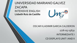 UNIVERSIDAD MARIANO GALVEZ
ZACAPA
INTENSIVE ENGLISH
Lisbeth Ruiz de Castillo
OSCARVLADIMIR GARCIA CALDERON
1776-05-15631
INTERMEDIATE I
CD DISPLAYS UNIT I AND II
 