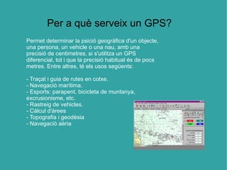 Per a què serveix un GPS?
Permet determinar la psició geogràfica d'un objecte,
una persona, un vehicle o una nau, amb una
precisió de centimetres, si s'utilitza un GPS
diferencial, tot i que la precisió habitual és de pocs
metres. Entre altres, té els usos següents:

- Traçat i guia de rutes en cotxe.
- Navegació marítima.
- Esports: parapent, bicicleta de muntanya,
excrusionisme, etc.
- Rastreig de vehicles.
- Càlcul d'àrees
- Topografia i geodèsia
- Navegació aèria
 