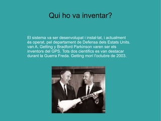 Qui ho va inventar?

El sistema va ser desenvolupat i instal·lat, i actualment
és operat, pel departament de Defensa dels Estats Units.
van A. Getting y Bradford Parkinson varen ser els
inventors del GPS. Tots dos cientifics es van destacar
durant la Guerra Freda. Getting morí l'octubre de 2003.
 
