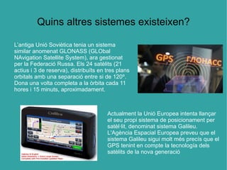 Quins altres sistemes existeixen?

L’antiga Unió Soviètica tenia un sistema
similar anomenat GLONASS (GLObal
NAvigation Satellite System), ara gestionat
per la Federació Russa. Els 24 satèlits (21
actius i 3 de reserva), distribuïts en tres plans
orbitals amb una separació entre si de 120º.
Dona una volta completa a la òrbita cada 11
hores i 15 minuts, aproximadament.



                                       Actualment la Unió Europea intenta llançar
                                       el seu propi sistema de posicionament per
                                       satèl·lit, denominat sistema Galileu.
                                       L'Agència Espacial Europea preveu que el
                                       sistema Galileu sigui molt més precís que el
                                       GPS tenint en compte la tecnología dels
                                       satèlits de la nova generació
 