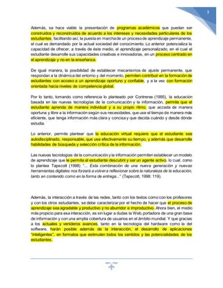 3
Además, se hace viable la presentación de programas académicos que puedan ser
construidos y reconstruidos de acuerdo a los intereses y necesidades particulares de los
estudiantes, facilitando así, la puesta en marchade un procesode aprendizaje permanente,
el cual es demandado por la actual sociedad del conocimiento. Lo anterior potencializa la
capacidad de ofrecer, a través de éste medio, el aprendizaje personalizado, en el cual el
estudiante desarrolle sus capacidades creativas e innovadoras, en un proceso centrado en
el aprendizaje y no en la enseñanza.
De igual manera, la posibilidad de establecer mecanismos de ajuste permanente, que
respondan a la dinámica del entorno y del momento, permiten contribuir en la formación de
estudiantes con acceso a un aprendizaje oportuno y confiable, y a la vez con formación
orientada hacia niveles de competencia global.
Por lo tanto, tomando como referencia lo planteado por Contreras (1995), la educación
basada en las nuevas tecnologías de la comunicación y la información, permite que el
estudiante aprenda de manera individual y a su propio ritmo, que acceda de manera
oportuna y libre a la información según sus necesidades, que use el tiempo de manera más
eficiente, que tenga información más clara y concisa y que decida cuándo y desde dónde
estudia.
Lo anterior, permite plantear que la educación virtual requiere que el estudiante sea
autodisciplinado, responsable, que use efectivamente su tiempo, y además que desarrolle
habilidades de búsqueda y selección crítica de la información.
Las nuevas tecnologías de la comunicación y la información permiten establecer un modelo
de aprendizaje que le permita al estudiante descubrir y ser un agente activo, lo cual, como
lo plantea Tapscott (1998) “... Esta combinación de una nueva generación y nuevas
herramientas digitales nos forzará a volvera reflexionar sobre la naturaleza de la educación,
tanto en contenido como en la forma de entrega...” (Tapscott, 1998: 119).
Además, la interacción a través de las redes, tanto con los textos como con los profesores
y con los otros estudiantes, se debe caracterizar por el hecho de hacer que el proceso de
aprendizaje sea agradable y productivo y no aburridor e improductivo. Ahora bien, el medio
más propicio para esa interacción, es sin lugar a dudas la Web,portadora de una gran base
de información y con una amplia cobertura de usuarios en el ámbito mundial. Y que gracias
a los actuales y venideros avances, tanto en la tecnología del hardware como la del
software, harán posible además de la interacción, el desarrollo de aplicaciones
“inteligentes”, en formatos que estimulen todos los sentidos y las potencialidades de los
estudiantes.
 