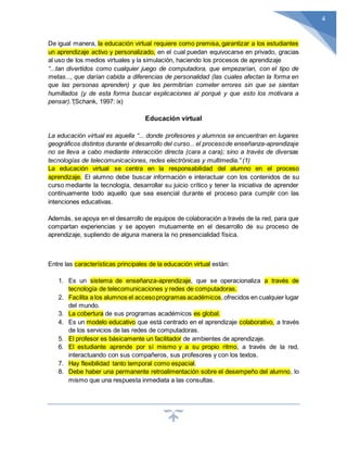 4
De igual manera, la educación virtual requiere como premisa, garantizar a los estudiantes
un aprendizaje activo y personalizado, en el cual puedan equivocarse en privado, gracias
al uso de los medios virtuales y la simulación, haciendo los procesos de aprendizaje
“...tan divertidos como cualquier juego de computadora, que empezarían, con el tipo de
metas..., que darían cabida a diferencias de personalidad (las cuales afectan la forma en
que las personas aprenden) y que les permitirían cometer errores sin que se sientan
humillados (y de esta forma buscar explicaciones al porqué y que esto los motivara a
pensar).”(Schank, 1997: ix)
Educación virtual
La educación virtual es aquella “... donde profesores y alumnos se encuentran en lugares
geográficos distintos durante el desarrollo del curso... el procesode enseñanza-aprendizaje
no se lleva a cabo mediante interacción directa (cara a cara); sino a través de diversas
tecnologías de telecomunicaciones, redes electrónicas y multimedia.” (1)
La educación virtual se centra en la responsabilidad del alumno en el proceso
aprendizaje. El alumno debe buscar información e interactuar con los contenidos de su
curso mediante la tecnología, desarrollar su juicio crítico y tener la iniciativa de aprender
continuamente todo aquello que sea esencial durante el proceso para cumplir con las
intenciones educativas.
Además, se apoya en el desarrollo de equipos de colaboración a través de la red, para que
compartan experiencias y se apoyen mutuamente en el desarrollo de su proceso de
aprendizaje, supliendo de alguna manera la no presencialidad física.
Entre las características principales de la educación virtual están:
1. Es un sistema de enseñanza-aprendizaje, que se operacionaliza a través de
tecnología de telecomunicaciones y redes de computadoras.
2. Facilita a los alumnos el accesoprogramas académicos,ofrecidos en cualquier lugar
del mundo.
3. La cobertura de sus programas académicos es global.
4. Es un modelo educativo que está centrado en el aprendizaje colaborativo, a través
de los servicios de las redes de computadoras.
5. El profesor es básicamente un facilitador de ambientes de aprendizaje.
6. El estudiante aprende por sí mismo y a su propio ritmo, a través de la red,
interactuando con sus compañeros, sus profesores y con los textos.
7. Hay flexibilidad tanto temporal como espacial.
8. Debe haber una permanente retroalimentación sobre el desempeño del alumno, lo
mismo que una respuesta inmediata a las consultas.
 