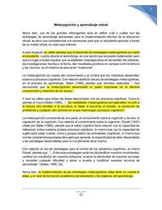 5
Metacognición y aprendizaje virtual
Ahora bien, uno de los grandes interrogantes esta en definir cuál o cuáles son las
estrategias de aprendizaje apropiadas para la implementación efectiva de la educación
virtual, es decir que competencias son necesarias para que un estudiante aprenda a través
de un medio virtual, en este caso Internet.
A este respecto, es viable plantear que el desarrollo de estrategias metacognitivas por parte
el estudiante, cuando aborda el aprendizaje, es una opción que se puede implementar, pero
que sin lugar a dudas requiere que seadelanten investigaciones en tal sentido. No obstante,
las investigaciones hechas a la fecha, dan resultados positivos en campos como la lectura
y las ciencias, en el sistema de educación “tradicional”.
La metacognición da cuenta del conocimiento y el control que los individuos desarrollan
sobre sus procesos cognitivos. Con relación al efecto del uso de estrategias metacognitivas,
en el proceso de aprendizaje, Baker (1995) plantea que estudios realizados “...han
demostrado que la metacognición desempeña un papel importante en la efectiva
comprensión y retención de los textos.”
Y esto es válido para todas las áreas relacionadas con los procesos cognitivos. Como lo
plantea el mismo Baker (1995), “... las habilidades metacognitivas son aplicables no sólo a
la lectura sino también a la escritura, el habla la escucha, el estudio, la resolución de
problemas y cualquier otro dominio en el que intervengan procesos cognitivos”.
La metacognición comprende de una parte, el conocimiento sobre la cognición y de otra, la
regulación de la cognición. Con relación al conocimiento sobre la cognición, Flavell (1981)
citado por Baker (1995), plantea que el saber cognitivo tiene relación con la capacidad de
reflexionar sobre nuestros propios procesos cognitivos, lo mismo que con la capacidad de
sujeto para saber cuánto, cómo y porqué realiza las actividades cognitivas, lo mismo que
con las características propias del sujeto que aprende, la especificidad de labor desarrollada
y las estrategias desarrolladas para el cumplimiento de la misma.
Con relación al uso de estrategias para el control de los esfuerzos cognitivos, el mismo
Flavell, plantea que “... Entre esas estrategias están las de planificar nuestros movimientos,
verificar los resultados de nuestros esfuerzos, evaluar la efectividad de nuestras acciones
y remediar cualquier dificultad y poner a prueba y modificar nuestras técnicas de
aprendizaje.” (Baker, 1995: 22)
Ahora bien, la implementación de las estrategias metacognitivas debe tener en cuenta la
edad, y el nivel de formación académica del estudiante y los objetivos del aprendizaje.
 