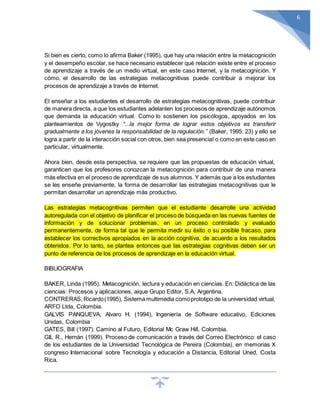 6
Si bien es cierto, como lo afirma Baker (1995), que hay una relación entre la metacognición
y el desempeño escolar, se hace necesario establecer qué relación existe entre el proceso
de aprendizaje a través de un medio virtual, en este caso Internet, y la metacognición. Y
cómo, el desarrollo de las estrategias metacognitivas puede contribuir a mejorar los
procesos de aprendizaje a través de Internet.
El enseñar a los estudiantes el desarrollo de estrategias metacognitivas, puede contribuir
de manera directa, a que los estudiantes adelanten los procesos de aprendizaje autónomos
que demanda la educación virtual. Como lo sostienen los psicólogos, apoyados en los
planteamientos de Vygostky “...la mejor forma de lograr estos objetivos es transferir
gradualmente a los jóvenes la responsabilidad de la regulación.” (Baker, 1995: 23) y ello se
logra a partir de la interacción social con otros, bien sea presencial o como en este caso en
particular, virtualmente.
Ahora bien, desde esta perspectiva, se requiere que las propuestas de educación virtual,
garanticen que los profesores conozcan la metacognición para contribuir de una manera
más efectiva en el proceso de aprendizaje de sus alumnos. Y además que a los estudiantes
se les enseñe previamente, la forma de desarrollar las estrategias metacognitivas que le
permitan desarrollar un aprendizaje más productivo.
Las estrategias metacognitivas permiten que el estudiante desarrolle una actividad
autoregulada con el objetivo de planificar el proceso de búsqueda en las nuevas fuentes de
información y de solucionar problemas, en un proceso controlado y evaluado
permanentemente, de forma tal que le permita medir su éxito o su posible fracaso, para
establecer los correctivos apropiados en la acción cognitiva, de acuerdo a los resultados
obtenidos. Por lo tanto, se plantea entonces que las estrategias cognitivas deben ser un
punto de referencia de los procesos de aprendizaje en la educación virtual.
BIBLIOGRAFIA
BAKER, Linda (1995). Metacognición, lectura y educación en ciencias. En: Didáctica de las
ciencias: Procesos y aplicaciones, aique Grupo Editor, S.A, Argentina.
CONTRERAS, Ricardo(1995), Sistema multimedia comoprototipo de la universidad virtual,
ARFO Ltda, Colombia.
GALVIS PANQUEVA, Alvaro H. (1994), Ingeniería de Software educativo, Ediciones
Unidas, Colombia
GATES, Bill (1997). Camino al Futuro, Editorial Mc Graw Hill, Colombia.
GIL R., Hernán (1999). Proceso de comunicación a través del Correo Electrónico: el caso
de los estudiantes de la Universidad Tecnológica de Pereira (Colombia), en memorias X
congreso Internacional sobre Tecnología y educación a Distancia, Editorial Uned, Costa
Rica.
 