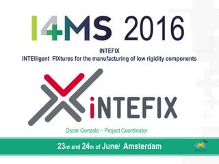 INTEFIX
INTElligent FIXtures for the manufacturing of low rigidity components
23rd and 24th of June/ Amsterdam
Oscar Gonzalo – Project Coordinator
 