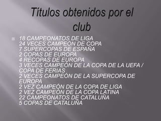 Títulos obtenidos por el club18 CAMPEONATOS DE LIGA24 VECES CAMPEÓN DE COPA7 SUPERCOPAS DE ESPAÑA 2 COPAS DE EUROPA4 RECOPAS DE EUROPA3 VECES CAMPEÓN DE LA COPA DE LA UEFA / COPA DE FERIAS2 VECES CAMPEÓN DE LA SUPERCOPA DE EUROPA2 VEZ CAMPEÓN DE LA COPA DE LIGA2 VEZ CAMPEÓN DE LA COPA LATINA22 CAMPEONATOS DE CATALUÑA5 COPAS DE CATALUÑA 