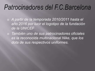 A partir de la temporada 2010/2011 hasta el año 2016 por lucir el logotipo de la fundación de la UNICEFTambién uno de sus patrocinadores oficiales es la reconocida multinacional Nike, que los dota de sus respectivos uniformes.Patrocinadores del F.C.Barcelona