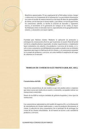 GUAMANTAQUI CISNEROS OSCAR FABRICIO
Beneficios operacionales: El uso empresarial de la Web reduce errores, tiempo
y sobrecostos en el tratamiento de la información. Los proveedores disminuyen
sus costos al acceder de manera interactiva a las bases de datos de oportunidades
de ofertas, enviar éstas por el mismo medio, y por último, revisar de igual forma
las concesiones; además, se facilita la creación de mercados y segmentos
nuevos, el incremento en la generación de ventajas en las ventas, la mayor
facilidad para entrar en mercados nuevos, especialmente en los geográficamente
remotos, y alcanzarlos con mayor rapidez.
Facilidad para fidelizar clientes: Mediante la aplicación de protocolos y
estrategias de comunicación efectivas que le permitan al usuario final del portal
web de la compañía plantear inquietudes, levantar requerimientos o simplemente
hacer comentarios con relación a los productos o servicios de la misma, y si y
solo si estos comentarios son debidamente procesados se puede crear un elemento
importante para lograr la fidelización de los clientes, y en consecuencia aumentar
la re-compra de productos y servicios, así como también la ampliación del rango
de cobertura en el mercado.
MODELOS DE COMERCIO ELÉCTRONICO (B2B, B2C, B2G).
Características del b2b.
Una de las características de este modelo es que solo pueden entrar a empresas
que tienen acceso por medio de un usuario y contraseña y así pueden realizar sus
transacciones comerciales.
Dentro de las B2B se incluyen entidades de gobierno hospitales y otros tipos de
instituciones.
Las características representativas del modelo de negocios b2c, es la eliminación
de intermediarios de clientes tradicionales y venta de productos directamente al
cliente, la adicción de sitios comunitarios con el principal fin de prolongar las
visitas de los clientes ofreciéndoles de tal manera un acceso a una variedad de
productos y servicios.
 