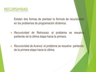 RECURSIVIDAD
Existen dos formas de plantear la fórmula de recursividad
en los problemas de programación dinámica:
 Recursividad de Retroceso: el problema se resuelva
partiendo de la última etapa hacia la primera.
 Recursividad de Avance: el problema se resuelve partiendo
de la primera etapa hacia la última.
 