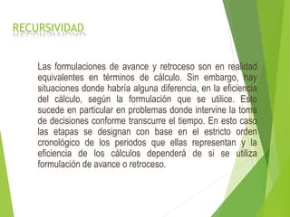 RECURSIVIDAD
Las formulaciones de avance y retroceso son en realidad
equivalentes en términos de cálculo. Sin embargo, hay
situaciones donde habría alguna diferencia, en la eficiencia
del cálculo, según la formulación que se utilice. Esto
sucede en particular en problemas donde intervine la toma
de decisiones conforme transcurre el tiempo. En esto caso
las etapas se designan con base en el estricto orden
cronológico de los periodos que ellas representan y la
eficiencia de los cálculos dependerá de si se utiliza
formulación de avance o retroceso.
 