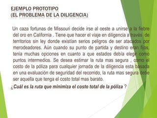 EJEMPLO PROTOTIPO
(EL PROBLEMA DE LA DILIGENCIA)
Un caza fortunas de Missouri decide irse al oeste a unirse a la fiebre
del oro en California . Tiene que hacer el viaje en diligencia a través de
territorios sin ley donde existían serios peligros de ser atacados por
merodeadores. Aún cuando su punto de partida y destino eran fijos,
tenia muchas opciones en cuanto a que estados debía elegir como
puntos intermedios. Se desea estimar la ruta mas segura , como el
costo de la póliza para cualquier jornada de la diligencia esta basada
en una evaluación de seguridad del recorrido, la ruta mas segura debe
ser aquella que tenga el costo total mas barato.
¿Cuál es la ruta que minimiza el costo total de la póliza ?
 