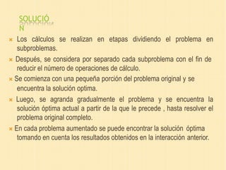 SOLUCIÓ
N
 Los cálculos se realizan en etapas dividiendo el problema en
subproblemas.
 Después, se considera por separado cada subproblema con el fin de
reducir el número de operaciones de cálculo.
 Se comienza con una pequeña porción del problema original y se
encuentra la solución optima.
 Luego, se agranda gradualmente el problema y se encuentra la
solución óptima actual a partir de la que le precede , hasta resolver el
problema original completo.
 En cada problema aumentado se puede encontrar la solución óptima
tomando en cuenta los resultados obtenidos en la interacción anterior.
 