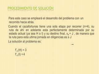 PROCEDIMIENTO DE SOLUCIÓN
Para este caso se empleará el desarrollo del problema con un
recorrido hacia atrás.
Cuando el cazafortunas tiene una sola etapa por recorrer (n=4), su
ruta de ahí en adelante esta perfectamente determinada por su
estado actual (ya sea H o I) y su destino final, x4 = J , de manera que
la ruta para esta ultima jornada en diligencias es s J
La solución al problema es:
f*
4 (H) = 3
f*
4 (I) =4
 