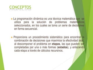 CONCEPTOS
 La programación dinámica es una técnica matemática que se
utiliza para la solución de problemas matemáticos
seleccionados, en los cuales se toma un serie de decisiones
en forma secuencial.
 Proporciona un procedimiento sistemático para encontrar la
combinación de decisiones que maximice la efectividad total,
al descomponer el problema en etapas, las que pueden ser
completadas por una o más formas (estados), y enlazando
cada etapa a través de cálculos recursivos.
 