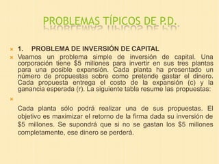 PROBLEMAS TÍPICOS DE P.D.
 1. PROBLEMA DE INVERSIÓN DE CAPITAL
 Veamos un problema simple de inversión de capital. Una
corporación tiene $5 millones para invertir en sus tres plantas
para una posible expansión. Cada planta ha presentado un
número de propuestas sobre como pretende gastar el dinero.
Cada propuesta entrega el costo de la expansión (c) y la
ganancia esperada (r). La siguiente tabla resume las propuestas:

Cada planta sólo podrá realizar una de sus propuestas. El
objetivo es maximizar el retorno de la firma dada su inversión de
$5 millones. Se supondrá que si no se gastan los $5 millones
completamente, ese dinero se perderá.
 