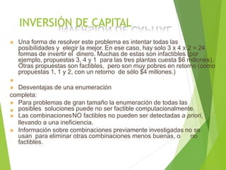 INVERSIÓN DE CAPITAL
 Una forma de resolver este problema es intentar todas las
posibilidades y elegir la mejor. En ese caso, hay solo 3 x 4 x 2 = 24
formas de invertir el dinero. Muchas de estas son infactibles (por
ejemplo, propuestas 3, 4 y 1 para las tres plantas cuesta $6 millones).
Otras propuestas son factibles, pero son muy pobres en retorno (como
propuestas 1, 1 y 2, con un retorno de sólo $4 millones.)

 Desventajas de una enumeración
completa:


Para problemas de gran tamaño la enumeración de todas las
posibles soluciones puede no ser factible computacionalmente.
 Las combinacionesNO factibles no pueden ser detectadas a priori,
llevando a una ineficiencia.
 Información sobre combinaciones previamente investigadas no se
usan para eliminar otras combinaciones menos buenas, o no
factibles.
 