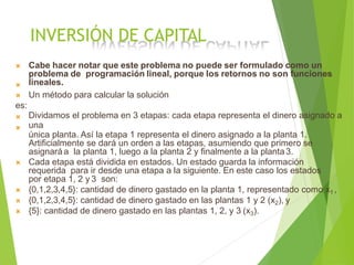 INVERSIÓN DE CAPITAL
 Cabe hacer notar que este problema no puede ser formulado como un
problema de programación lineal, porque los retornos no son funciones
lineales.
 Un método para calcular la solución
es:


Dividamos el problema en 3 etapas: cada etapa representa el dinero asignado a
una
única planta. Así la etapa 1 representa el dinero asignado a la planta 1.
Artificialmente se dará un orden a las etapas, asumiendo que primero se
asignaráa la planta 1, luego a la planta 2 y finalmente a la planta3.
 Cada etapa está dividida en estados. Un estado guarda la información
requerida para ir desde una etapa a la siguiente. En este caso los estados
por etapa 1, 2 y 3 son:
 {0,1,2,3,4,5}: cantidad de dinero gastado en la planta 1, representado como x1 ,
 {0,1,2,3,4,5}: cantidad de dinero gastado en las plantas 1 y 2 (x2), y
 {5}: cantidad de dinero gastado en las plantas 1, 2, y 3 (x3).
 