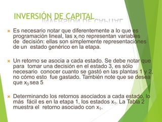 INVERSIÓN DE CAPITAL
 Es necesario notar que diferentemente a lo que es
programación lineal, las xi no representan variables
de decisión: ellas son simplemente representaciones
de un estado genérico en la etapa.
 Un retorno se asocia a cada estado. Se debe notar que
para tomar una decisión en el estado 3, es sólo
necesario conocer cuanto se gastó en las plantas 1 y 2,
no cómo esto fue gastado. También note que se desea
que x3 sea 5
 Determinando los retornos asociados a cada estado, lo
más fácil es en la etapa 1, los estados x1. La Tabla 2
muestra el retorno asociado con x1.
 